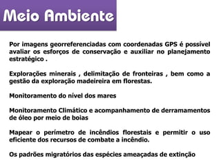 Por imagens georreferenciadas com coordenadas GPS é possível
avaliar os esforços de conservação e auxiliar no planejamento
estratégico .
Explorações minerais , delimitação de fronteiras , bem como a
gestão da exploração madeireira em florestas.
Monitoramento do nível dos mares
Monitoramento Climático e acompanhamento de derramamentos
de óleo por meio de boias
Mapear o perímetro de incêndios florestais e permitir o uso
eficiente dos recursos de combate a incêndio.
Os padrões migratórios das espécies ameaçadas de extinção
Meio Ambiente
 