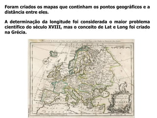 Foram criados os mapas que continham os pontos geográficos e a
distância entre eles.
A determinação da longitude foi considerada o maior problema
científico do século XVIII, mas o conceito de Lat e Long foi criado
na Grécia.
Fonte:allposters
 