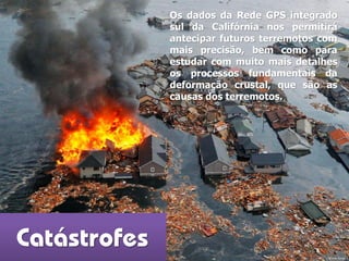 Catástrofes
Os dados da Rede GPS integrado
sul da Califórnia nos permitirá
antecipar futuros terremotos com
mais precisão, bem como para
estudar com muito mais detalhes
os processos fundamentais da
deformação crustal, que são as
causas dos terremotos.
Fonte: kyodo
 