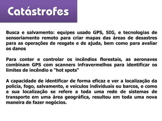 Busca e salvamento: equipes usado GPS, SIG, e tecnologias de
sensoriamento remoto para criar mapas das áreas de desastres
para as operações de resgate e de ajuda, bem como para avaliar
os danos
Para conter e controlar os incêndios florestais, as aeronaves
combinam GPS com scanners infravermelhos para identificar os
limites de incêndio e "hot spots“
A capacidade de identificar de forma eficaz e ver a localização da
polícia, fogo, salvamento, e veículos individuais ou barcos, e como
a sua localização se refere a toda uma rede de sistemas de
transporte em uma área geográfica, resultou em toda uma nova
maneira de fazer negócios.
Catástrofes
 