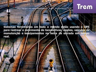 Trem
Sistemas ferroviários em todo o mundo estão usando o GPS
para rastrear o movimento de locomotivas, vagões, veículos de
manutenção e equipamentos na beira da estrada em tempo
real.
 