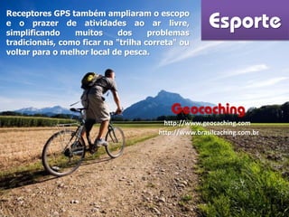 Esporte
Receptores GPS também ampliaram o escopo
e o prazer de atividades ao ar livre,
simplificando muitos dos problemas
tradicionais, como ficar na "trilha correta" ou
voltar para o melhor local de pesca.
Geocaching
http://www.geocaching.com
http://www.brasilcaching.com.br
 