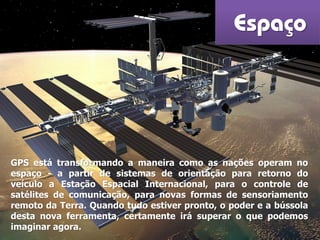 Espaço
GPS está transformando a maneira como as nações operam no
espaço - a partir de sistemas de orientação para retorno do
veículo a Estação Espacial Internacional, para o controle de
satélites de comunicação, para novas formas de sensoriamento
remoto da Terra. Quando tudo estiver pronto, o poder e a bússola
desta nova ferramenta, certamente irá superar o que podemos
imaginar agora.
 