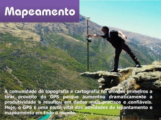 Mapeamento
A comunidade de topografia e cartografia foi um dos primeiros a
tirar proveito do GPS porque aumentou dramaticamente a
produtividade e resultou em dados mais precisos e confiáveis.
Hoje, o GPS é uma parte vital das atividades de levantamento e
mapeamento em todo o mundo.
 