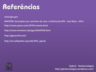Referências
www.gps.gov
NAVSTAR: do projeto aos caminhos da casa: a história do GPS - José Neto - UFLA
http://www.space.com/19794-navstar.html
http://www.montana.edu/gps/NAVSTAR.html
http://gpsworld.com/
http://en.wikipedia.org/wiki/GPS_signals
http://geotecnologias.wordpress.com/
Sadeck – Geotecnologias
 