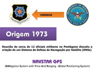 Origem 1973
Reunião de cerca de 12 oficiais militares no Pentágono discutiu a
criação de um Sistema de Defesa de Navegação por Satélite (DNSs)
FUNDADOR
NAVSTAR GPS
(NAVigation System with Time And Ranging - Global Positioning System)
 