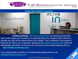 Welcome to  123discountshop  cell phone accessories  and gaming accessories with a wide range and innovate on a continual basis, Our research team strives to provide you with all the latest trends in the market. This is reflected in the range of products we offer to our customers. Moreover all  cell phone accessories  come with replaceable warranties* so that you do not have to worry while shopping with us.  @ www.123discountshop.com . If you would prefer to send us an email directly please email us at:  [email_address] Cheap  Gps  satellite navigation www.123discountshop.com 