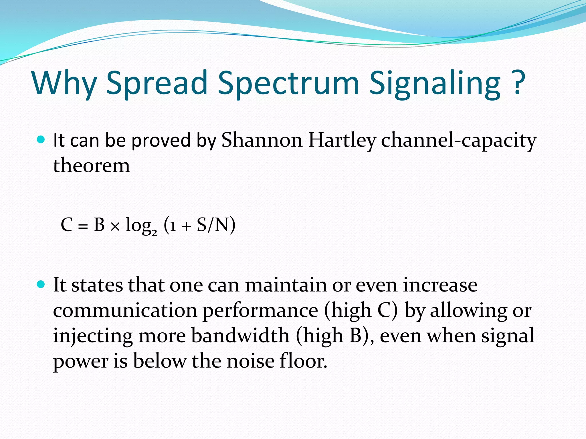 Why Spread Spectrum Signaling ?
 It can be proved by Shannon Hartley channel-capacity
 theorem

  C = B × log2 (1 + S/N)


 It states that one can maintain or even increase
 communication performance (high C) by allowing or
 injecting more bandwidth (high B), even when signal
 power is below the noise floor.
 