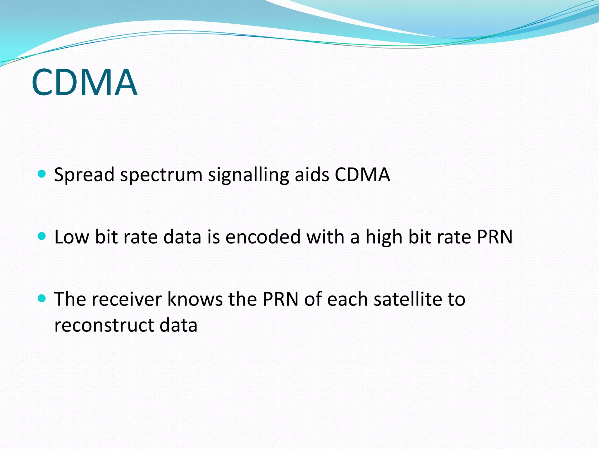 CDMA

 Spread spectrum signalling aids CDMA


 Low bit rate data is encoded with a high bit rate PRN


 The receiver knows the PRN of each satellite to
  reconstruct data
 