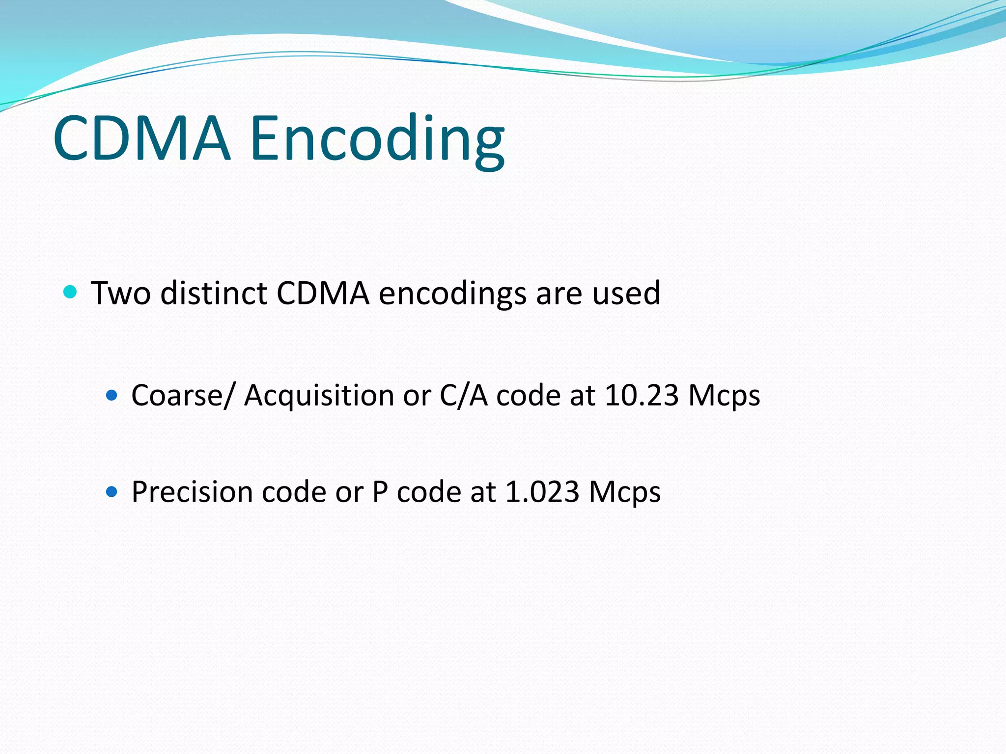 CDMA Encoding

 Two distinct CDMA encodings are used

   Coarse/ Acquisition or C/A code at 10.23 Mcps


   Precision code or P code at 1.023 Mcps
 