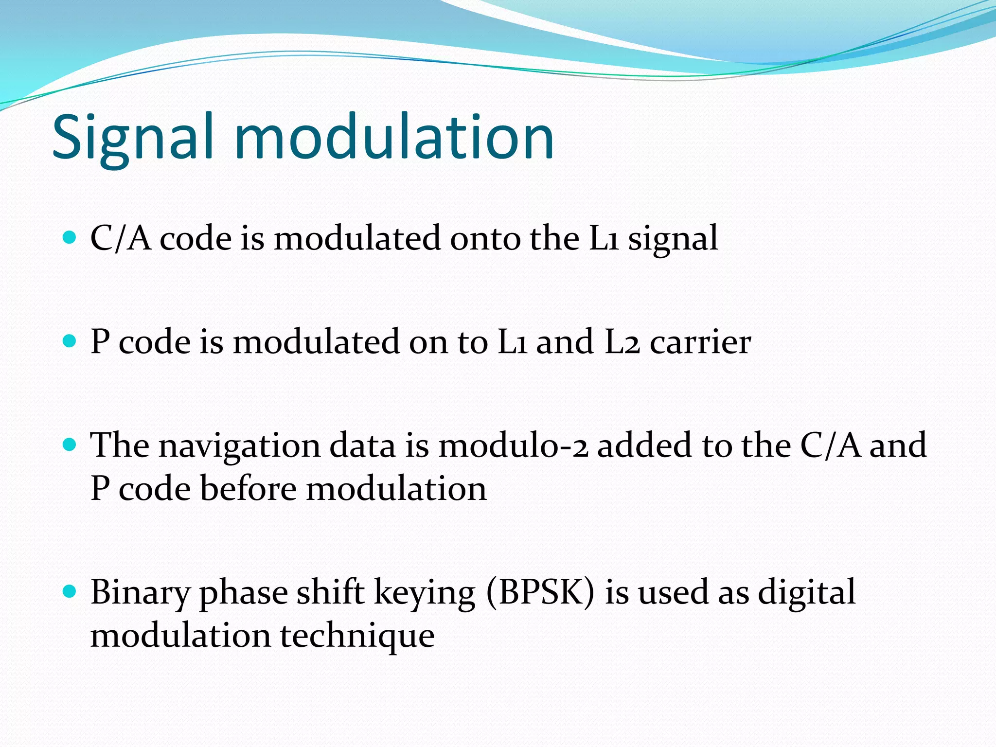 Signal modulation
 C/A code is modulated onto the L1 signal


 P code is modulated on to L1 and L2 carrier


 The navigation data is modulo-2 added to the C/A and
 P code before modulation

 Binary phase shift keying (BPSK) is used as digital
 modulation technique
 