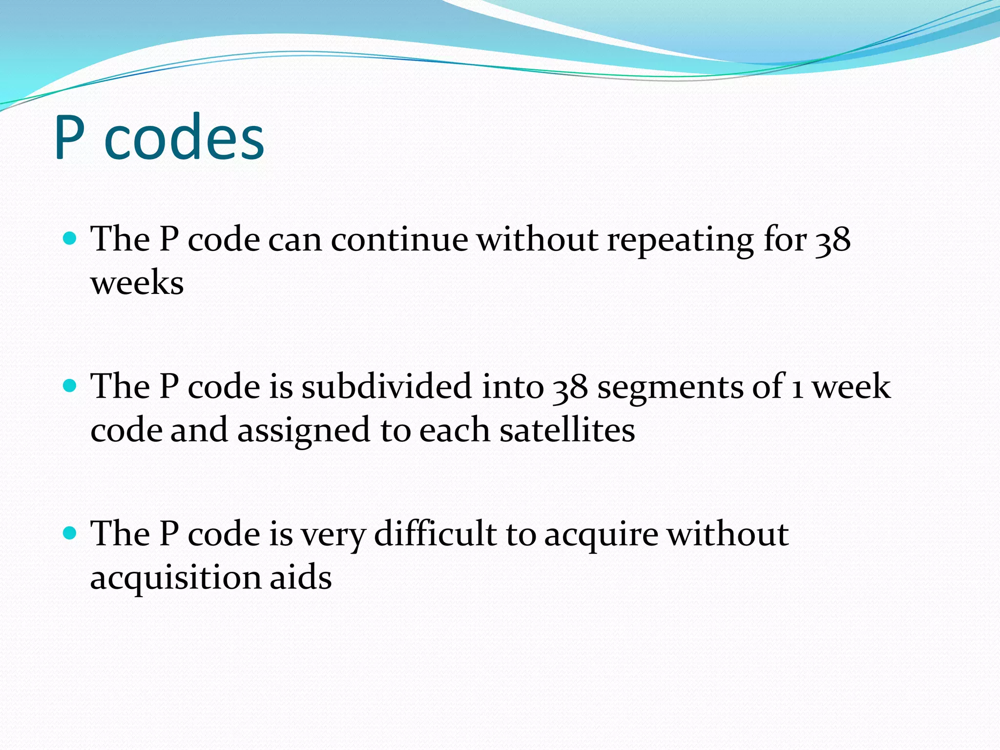 P codes
 The P code can continue without repeating for 38
  weeks

 The P code is subdivided into 38 segments of 1 week
  code and assigned to each satellites

 The P code is very difficult to acquire without
  acquisition aids
 