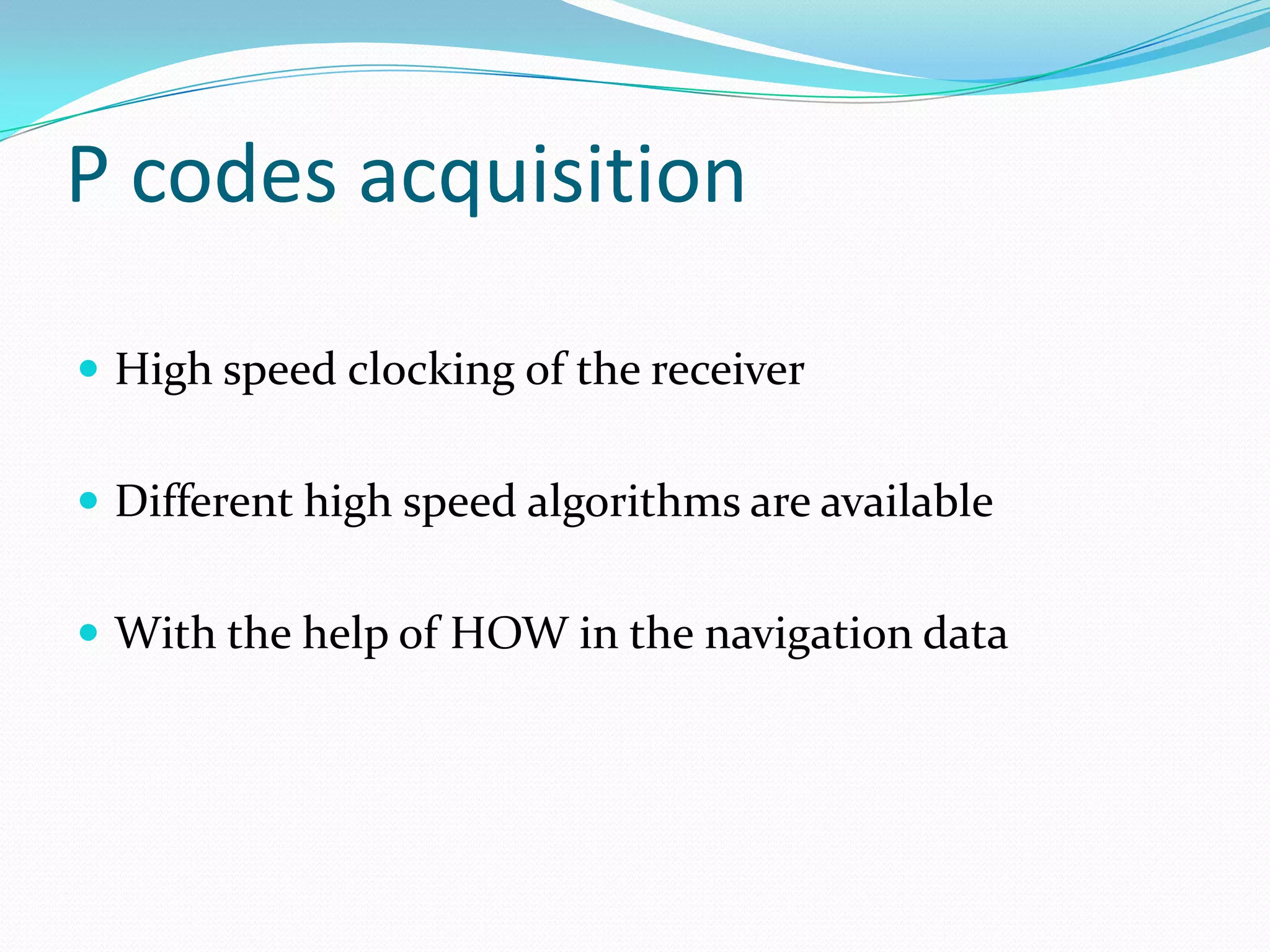 P codes acquisition

 High speed clocking of the receiver


 Different high speed algorithms are available


 With the help of HOW in the navigation data
 