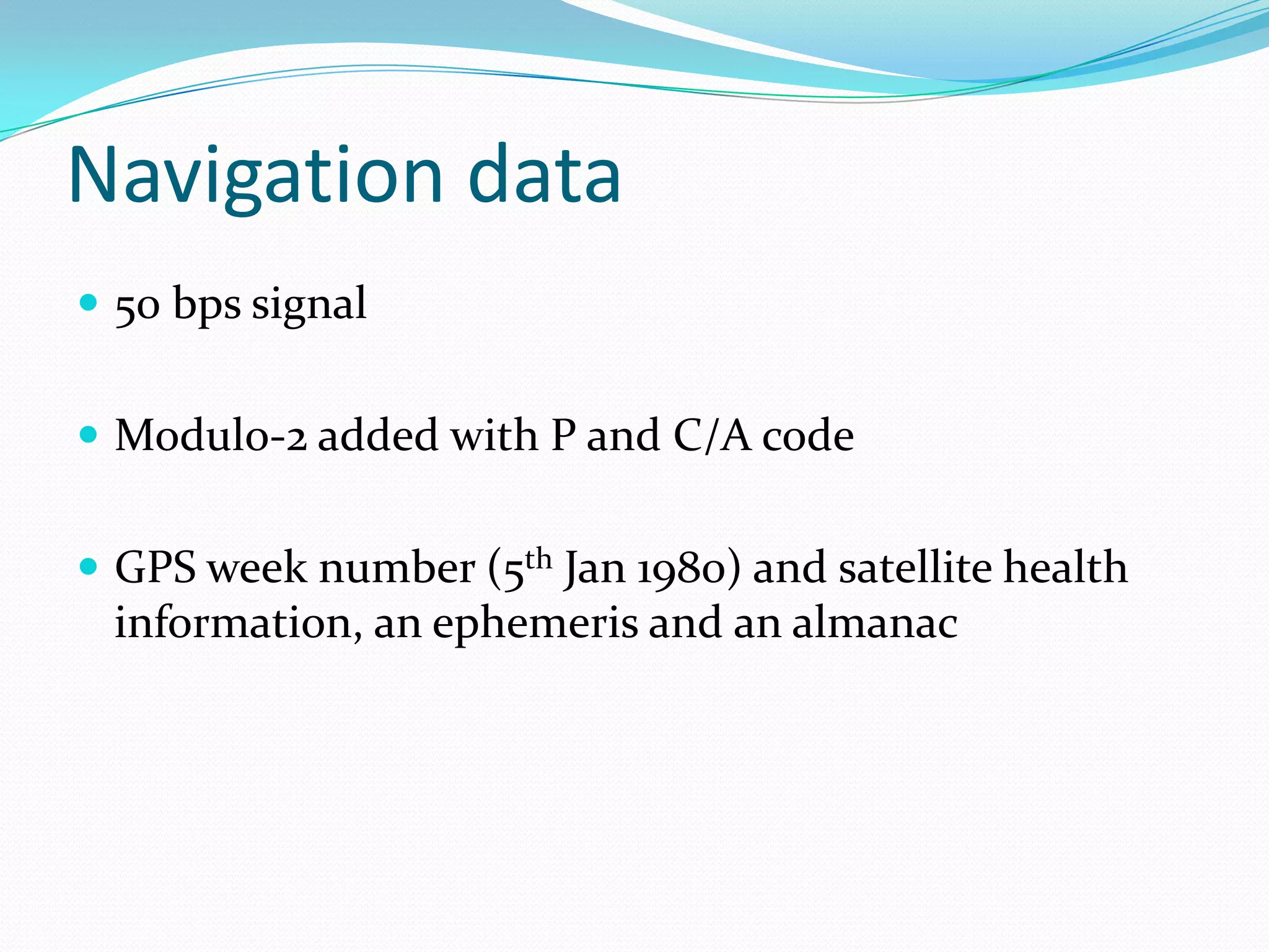 Navigation data
 50 bps signal


 Modulo-2 added with P and C/A code


 GPS week number (5th Jan 1980) and satellite health
 information, an ephemeris and an almanac
 