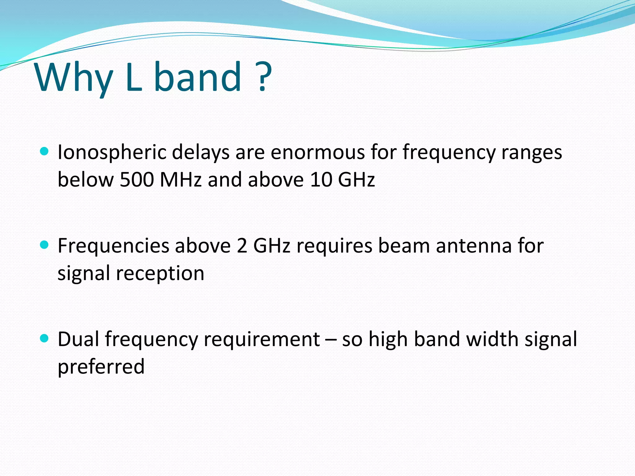 Why L band ?
 Ionospheric delays are enormous for frequency ranges
 below 500 MHz and above 10 GHz

 Frequencies above 2 GHz requires beam antenna for
 signal reception

 Dual frequency requirement – so high band width signal
 preferred
 