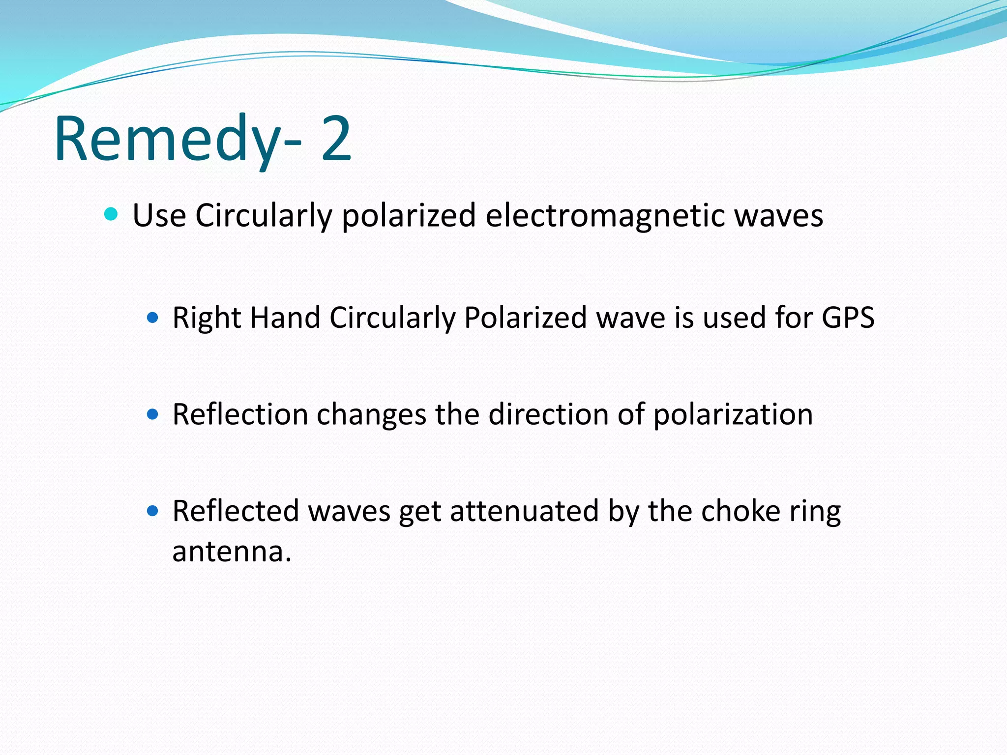 Remedy- 2
  Use Circularly polarized electromagnetic waves

    Right Hand Circularly Polarized wave is used for GPS


    Reflection changes the direction of polarization


    Reflected waves get attenuated by the choke ring
     antenna.
 