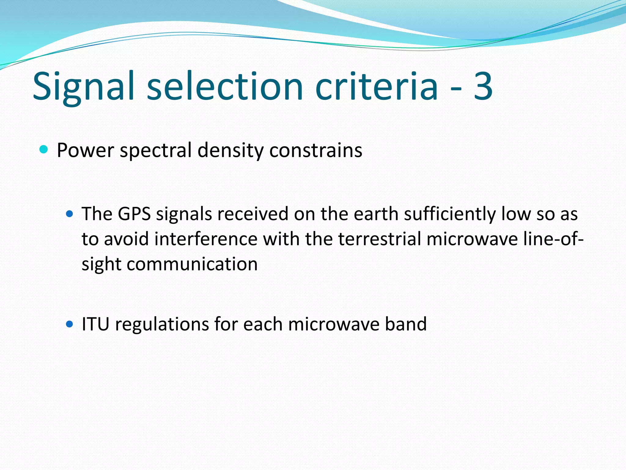 Signal selection criteria - 3
 Power spectral density constrains

   The GPS signals received on the earth sufficiently low so as
    to avoid interference with the terrestrial microwave line-of-
    sight communication

   ITU regulations for each microwave band
 