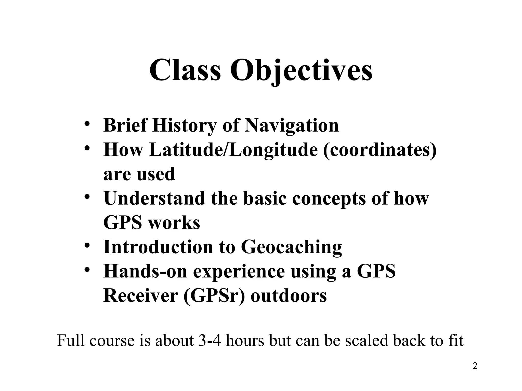 Class Objectives Brief History of Navigation How Latitude/Longitude (coordinates) are used Understand the basic concepts of how GPS works Introduction to Geocaching Hands-on experience using a GPS Receiver (GPSr) outdoors Full course is about 3-4 hours but can be scaled back to fit 
