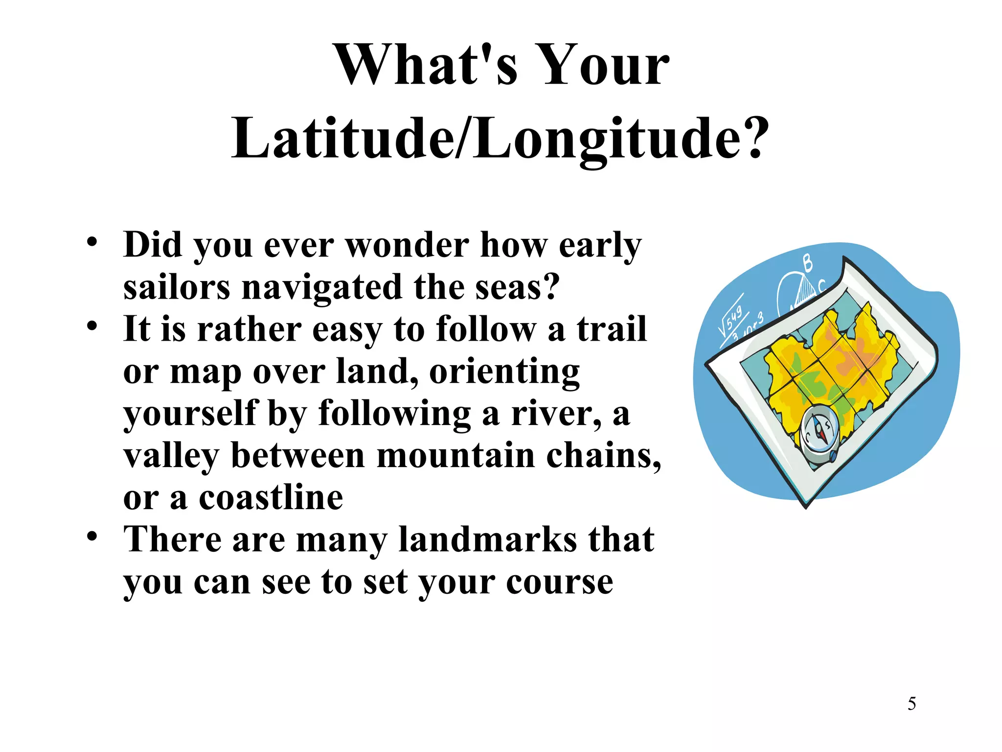 What's Your Latitude/Longitude? Did you ever wonder how early sailors navigated the seas? It is rather easy to follow a trail or map over land, orienting yourself by following a river, a valley between mountain chains, or a coastline There are many landmarks that you can see to set your course 