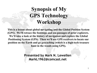 Synopsis of My GPS Technology Workshop This is a lesson about global navigating and the Global Position System (GPS).  We’ll retrace the footsteps and sea passages of prior explorers.  We’ll take a look at the history of navigation and explore the Global Positioning System (GPS).  Then we’ll use GPS receivers to locate our position on the Earth and go geocaching (which is a high-tech treasure hunt in the woods using GPS). Presented by Mark N. Lewellen [email_address] 