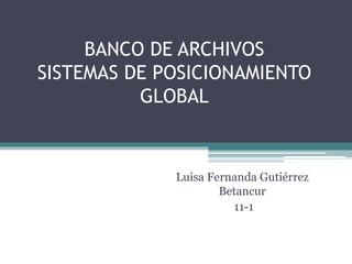 BANCO DE ARCHIVOS 
SISTEMAS DE POSICIONAMIENTO 
GLOBAL 
Luisa Fernanda Gutiérrez 
Betancur 
11-1 
 
