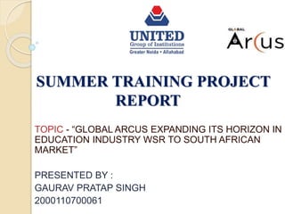 SUMMER TRAINING PROJECT
REPORT
TOPIC - “GLOBAL ARCUS EXPANDING ITS HORIZON IN
EDUCATION INDUSTRY WSR TO SOUTH AFRICAN
MARKET”
PRESENTED BY :
GAURAV PRATAP SINGH
2000110700061
 