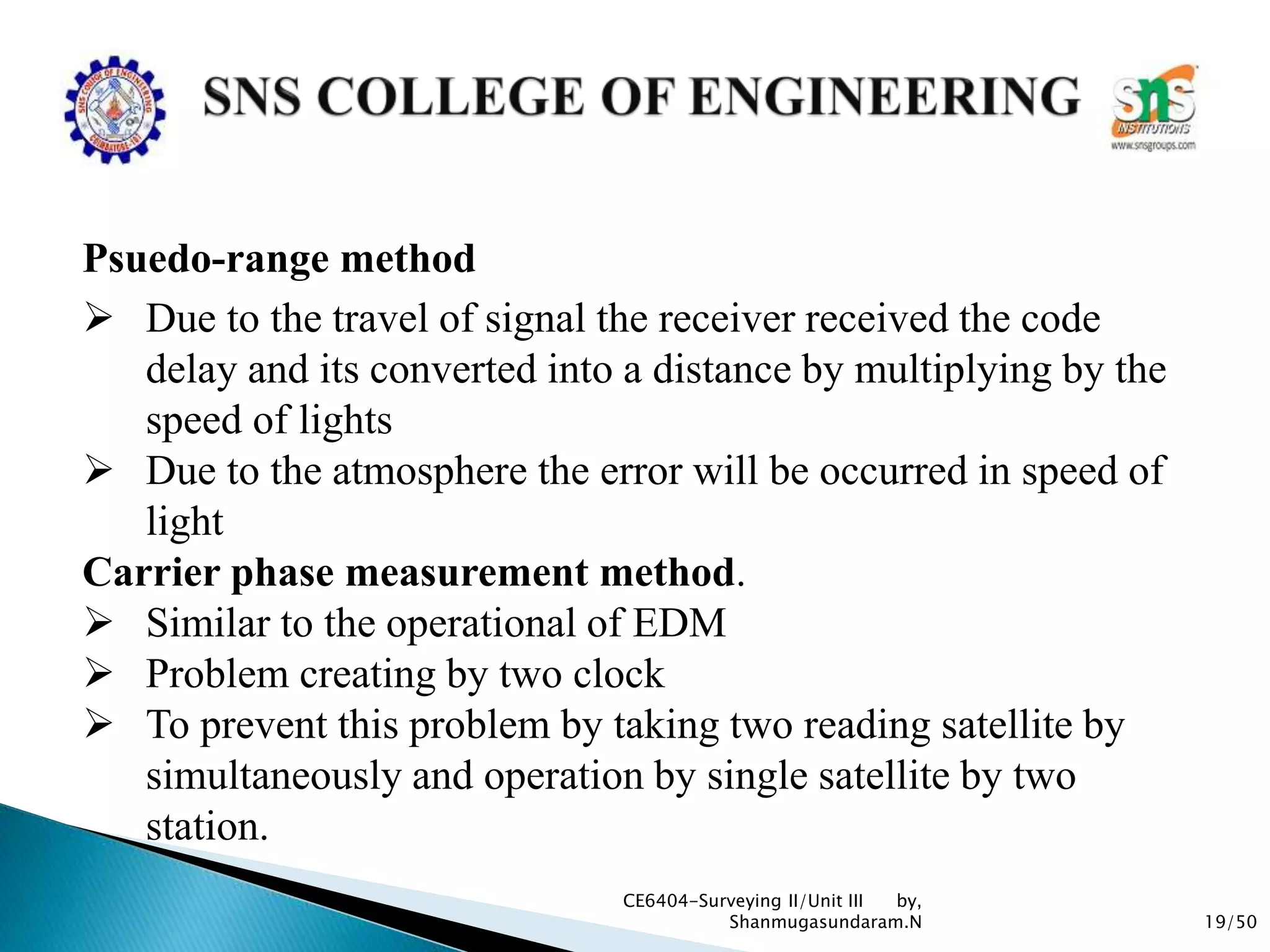 19/50
CE6404-Surveying II/Unit III by,
Shanmugasundaram.N
Psuedo-range method
 Due to the travel of signal the receiver received the code
delay and its converted into a distance by multiplying by the
speed of lights
 Due to the atmosphere the error will be occurred in speed of
light
Carrier phase measurement method.
 Similar to the operational of EDM
 Problem creating by two clock
 To prevent this problem by taking two reading satellite by
simultaneously and operation by single satellite by two
station.
 