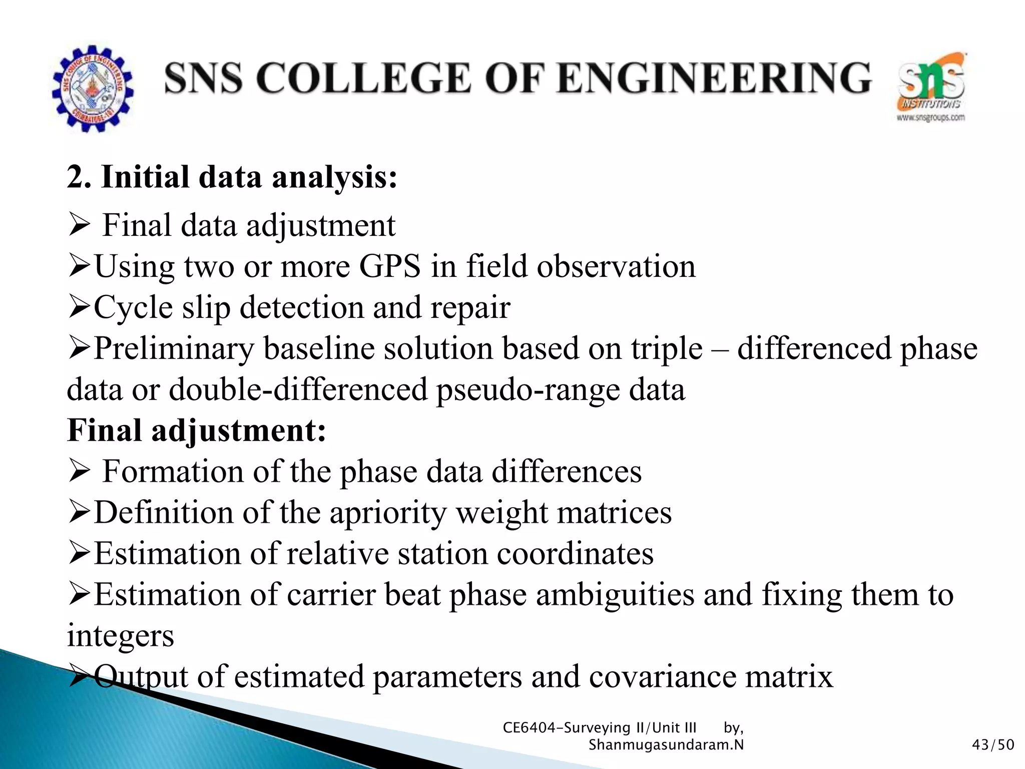 43/50
CE6404-Surveying II/Unit III by,
Shanmugasundaram.N
2. Initial data analysis:
 Final data adjustment
Using two or more GPS in field observation
Cycle slip detection and repair
Preliminary baseline solution based on triple – differenced phase
data or double-differenced pseudo-range data
Final adjustment:
 Formation of the phase data differences
Definition of the apriority weight matrices
Estimation of relative station coordinates
Estimation of carrier beat phase ambiguities and fixing them to
integers
Output of estimated parameters and covariance matrix
 