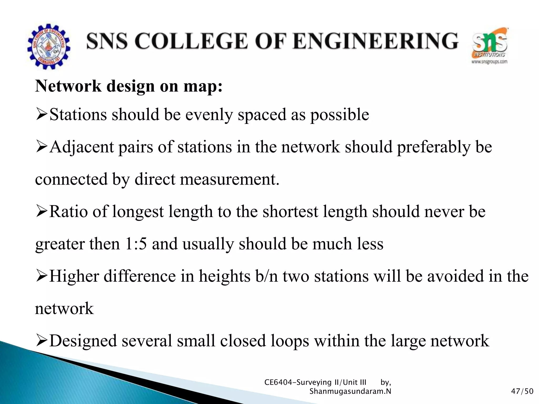 47/50
CE6404-Surveying II/Unit III by,
Shanmugasundaram.N
Network design on map:
Stations should be evenly spaced as possible
Adjacent pairs of stations in the network should preferably be
connected by direct measurement.
Ratio of longest length to the shortest length should never be
greater then 1:5 and usually should be much less
Higher difference in heights b/n two stations will be avoided in the
network
Designed several small closed loops within the large network
 