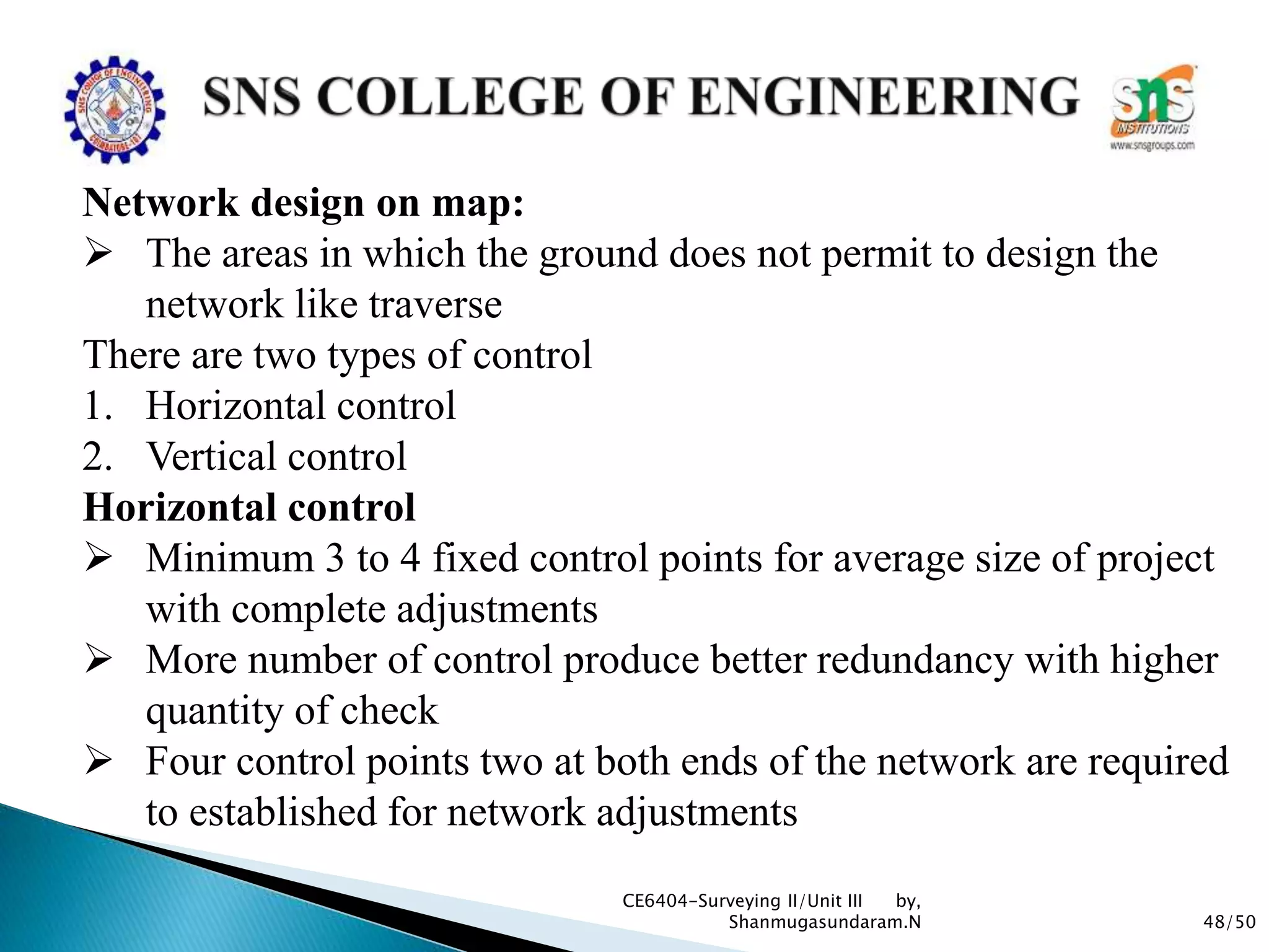 48/50
CE6404-Surveying II/Unit III by,
Shanmugasundaram.N
Network design on map:
 The areas in which the ground does not permit to design the
network like traverse
There are two types of control
1. Horizontal control
2. Vertical control
Horizontal control
 Minimum 3 to 4 fixed control points for average size of project
with complete adjustments
 More number of control produce better redundancy with higher
quantity of check
 Four control points two at both ends of the network are required
to established for network adjustments
 