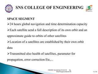 12/50
CE6404-Surveying II/Unit III by,
Shanmugasundaram.N
SPACE SEGMENT
24 hours global navigation and time determination capacity
Each satellite send a full description of its own orbit and an
approximate guide to orbits of other satellites
Location of a satellites are established by their own orbit
data
Transmitted also health of satellites, parameter for
propagation, error correction Etc,...
 
