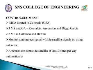 16/50
CE6404-Surveying II/Unit III by,
Shanmugasundaram.N
CONTROL SEGMENT
 MCA located in Colorado (USA)
3 MS and GA – Kwajalein, Ascension and Diego Garcia
2 MS in Colorado and Hawaii
Monitor station receives all visible satellite signals by using
antennas.
Antennas are contact to satellite at least 3times per day
automatically.
 