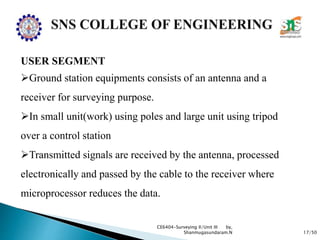 17/50
CE6404-Surveying II/Unit III by,
Shanmugasundaram.N
USER SEGMENT
Ground station equipments consists of an antenna and a
receiver for surveying purpose.
In small unit(work) using poles and large unit using tripod
over a control station
Transmitted signals are received by the antenna, processed
electronically and passed by the cable to the receiver where
microprocessor reduces the data.
 