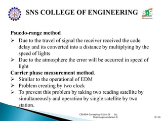 19/50
CE6404-Surveying II/Unit III by,
Shanmugasundaram.N
Psuedo-range method
 Due to the travel of signal the receiver received the code
delay and its converted into a distance by multiplying by the
speed of lights
 Due to the atmosphere the error will be occurred in speed of
light
Carrier phase measurement method.
 Similar to the operational of EDM
 Problem creating by two clock
 To prevent this problem by taking two reading satellite by
simultaneously and operation by single satellite by two
station.
 