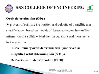 26/50
CE6404-Surveying II/Unit III by,
Shanmugasundaram.N
Orbit determination (OD) :
 process of estimate the position and velocity of a satellite at a
specific epoch based on models of forces acting on the satellite,
integration of satellite orbital motion equations and measurements
to the satellites
1. Preliminary orbit determination (improved as
simplified orbit determination (SOD))
2. Precise orbit determination (POD)
 
