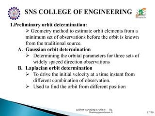 27/50
CE6404-Surveying II/Unit III by,
Shanmugasundaram.N
1.Preliminary orbit determination:
 Geometry method to estimate orbit elements from a
minimum set of observations before the orbit is known
from the traditional source.
A. Gaussian orbit determination
 Determining the orbital parameters for three sets of
widely spaced direction observations
B. Laplacian orbit determination
 To drive the initial velocity at a time instant from
different combination of observation.
 Used to find the orbit from different position
 
