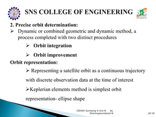 28/50
CE6404-Surveying II/Unit III by,
Shanmugasundaram.N
2. Precise orbit determination:
 Dynamic or combined geometric and dynamic method, a
process completed with two distinct procedures
 Orbit integration
 Orbit improvement
Orbit representation:
 Representing a satellite orbit as a continuous trajectory
with discrete observation data at the time of interest
Keplerian elements method is simplest orbit
representation- ellipse shape
 