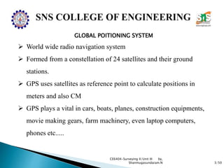 3/50
CE6404-Surveying II/Unit III by,
Shanmugasundaram.N
GLOBAL POITIONING SYSTEM
 World wide radio navigation system
 Formed from a constellation of 24 satellites and their ground
stations.
 GPS uses satellites as reference point to calculate positions in
meters and also CM
 GPS plays a vital in cars, boats, planes, construction equipments,
movie making gears, farm machinery, even laptop computers,
phones etc.....
 