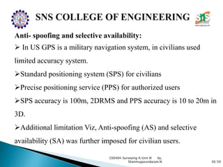 30/50
CE6404-Surveying II/Unit III by,
Shanmugasundaram.N
Anti- spoofing and selective availability:
 In US GPS is a military navigation system, in civilians used
limited accuracy system.
Standard positioning system (SPS) for civilians
Precise positioning service (PPS) for authorized users
SPS accuracy is 100m, 2DRMS and PPS accuracy is 10 to 20m in
3D.
Additional limitation Viz, Anti-spoofing (AS) and selective
availability (SA) was further imposed for civilian users.
 