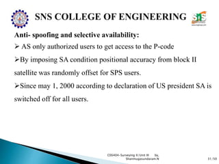31/50
CE6404-Surveying II/Unit III by,
Shanmugasundaram.N
Anti- spoofing and selective availability:
 AS only authorized users to get access to the P-code
By imposing SA condition positional accuracy from block II
satellite was randomly offset for SPS users.
Since may 1, 2000 according to declaration of US president SA is
switched off for all users.
 