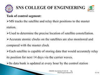 33/50
CE6404-Surveying II/Unit III by,
Shanmugasundaram.N
Task of control segment:
MS tracks the satellite and relay their positions to the master
station.
Used to determine the precise location of satellite constellation.
Accurate atomic clocks on the satellites are also monitored and
compared with the master clock
Each satellite is capable of storing data that would accurately relay
its position for next 14 days via the carrier waves.
Its data bank is updated at every hour by the control station
 