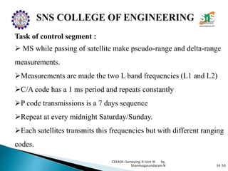 34/50
CE6404-Surveying II/Unit III by,
Shanmugasundaram.N
Task of control segment :
 MS while passing of satellite make pseudo-range and delta-range
measurements.
Measurements are made the two L band frequencies (L1 and L2)
C/A code has a 1 ms period and repeats constantly
P code transmissions is a 7 days sequence
Repeat at every midnight Saturday/Sunday.
Each satellites transmits this frequencies but with different ranging
codes.
 