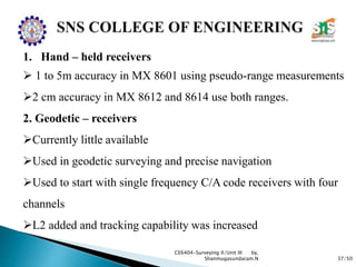 37/50
CE6404-Surveying II/Unit III by,
Shanmugasundaram.N
1. Hand – held receivers
 1 to 5m accuracy in MX 8601 using pseudo-range measurements
2 cm accuracy in MX 8612 and 8614 use both ranges.
2. Geodetic – receivers
Currently little available
Used in geodetic surveying and precise navigation
Used to start with single frequency C/A code receivers with four
channels
L2 added and tracking capability was increased
 
