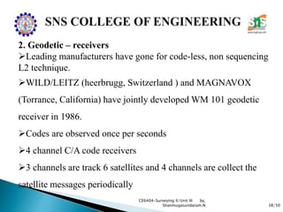 38/50
CE6404-Surveying II/Unit III by,
Shanmugasundaram.N
2. Geodetic – receivers
Leading manufacturers have gone for code-less, non sequencing
L2 technique.
WILD/LEITZ (heerbrugg, Switzerland ) and MAGNAVOX
(Torrance, California) have jointly developed WM 101 geodetic
receiver in 1986.
Codes are observed once per seconds
4 channel C/A code receivers
3 channels are track 6 satellites and 4 channels are collect the
satellite messages periodically
 