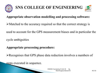 40/50
CE6404-Surveying II/Unit III by,
Shanmugasundaram.N
Appropriate observation modelling and processing software:
Matched to the accuracy required so that the correct strategy is
used to account for the GPS measurement biases and in particular the
cycle ambiguities
Appropriate processing procedure:
Recognises that GPS phase data reduction involves a numbers of
steps executed in sequence.
 