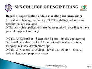41/50
CE6404-Surveying II/Unit III by,
Shanmugasundaram.N
Degree of sophistication of data modelling and processing:
Used at wide range and verity of GPS modelling and software
options that are available
The surveying applications may be categorised according to three
general ranges of accuracy
Class A ( Scientific) – better than 1 ppm – precise engineering
Class B ( Geodetic) – 1 to 10 ppm – Geodetic densification,
mapping, resource development app...
Class C ( General surveying) – lower than 10 ppm – urban,
cadastral, general purpose survey)
 