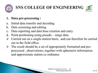 42/50
CE6404-Surveying II/Unit III by,
Shanmugasundaram.N
1. Data pre-processing :
a. Initial data transfer and decoding
b. Data screening and editing
c. Data reporting and data base creation and entry
d. Point positioning using pseudo – range data.
 Carried out on a single-station basis, and can therefore be carried
out in the field office.
 The result should be a set of appropriately formatted and pre-
processed , observations, together with ephemeris information
and approximate station co ordinates
 