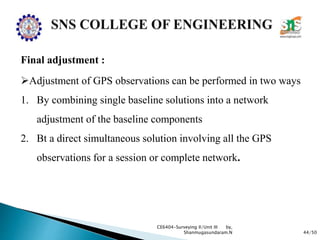 44/50
CE6404-Surveying II/Unit III by,
Shanmugasundaram.N
Final adjustment :
Adjustment of GPS observations can be performed in two ways
1. By combining single baseline solutions into a network
adjustment of the baseline components
2. Bt a direct simultaneous solution involving all the GPS
observations for a session or complete network.
 