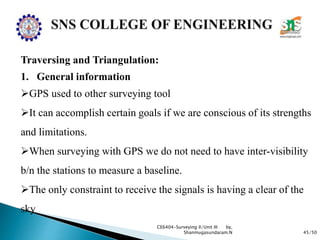 45/50
CE6404-Surveying II/Unit III by,
Shanmugasundaram.N
Traversing and Triangulation:
1. General information
GPS used to other surveying tool
It can accomplish certain goals if we are conscious of its strengths
and limitations.
When surveying with GPS we do not need to have inter-visibility
b/n the stations to measure a baseline.
The only constraint to receive the signals is having a clear of the
sky
 