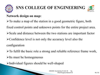 46/50
CE6404-Surveying II/Unit III by,
Shanmugasundaram.N
Network design on map:
To make a map of the station in a good geometric figure, both
fixed control points and unknown points for the entire project area.
Scale and distance between the two stations are important factor
Confidence level is not only the accuracy level also the
configuration
To fulfil the basic role a strong and reliable reference frame work,
Its must be homogeneous
Individual figures should be well-shaped
 